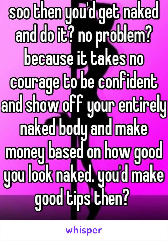 soo then you'd get naked and do it? no problem? because it takes no courage to be confident and show off your entirely naked body and make money based on how good you look naked. you'd make good tips then? 