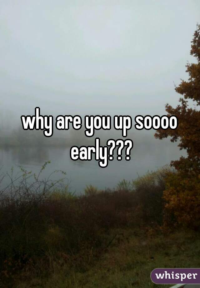 why are you up soooo early???