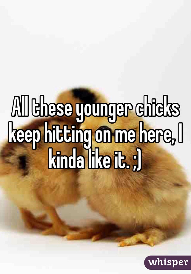 All these younger chicks keep hitting on me here, I kinda like it. ;) 