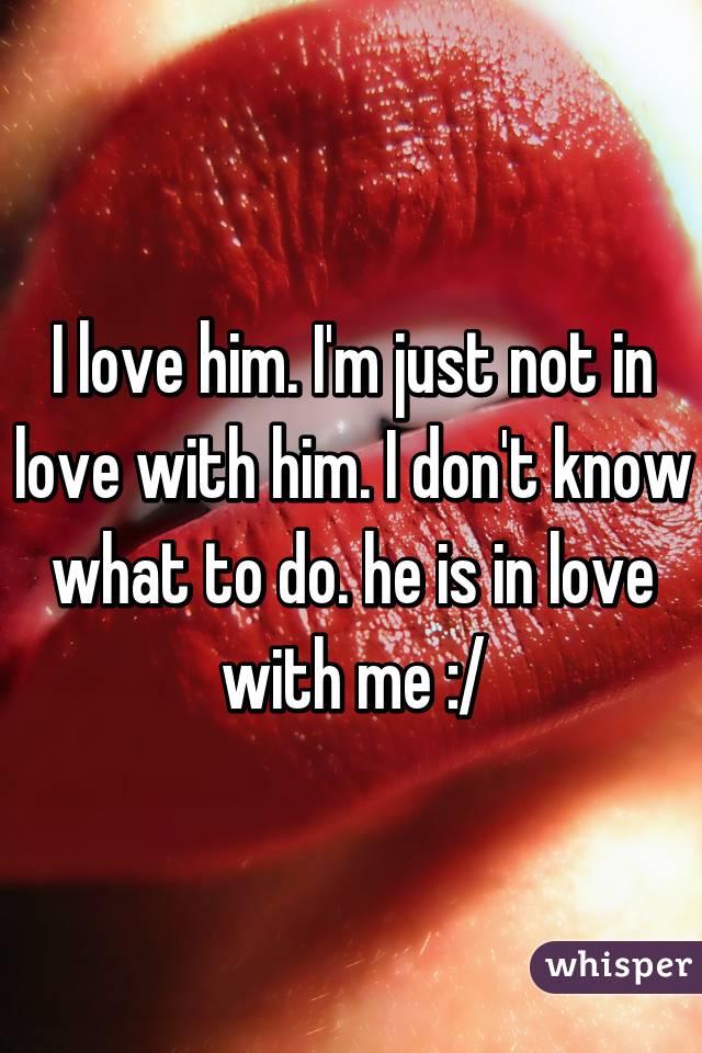 I love him. I'm just not in love with him. I don't know what to do. he is in love with me :/
