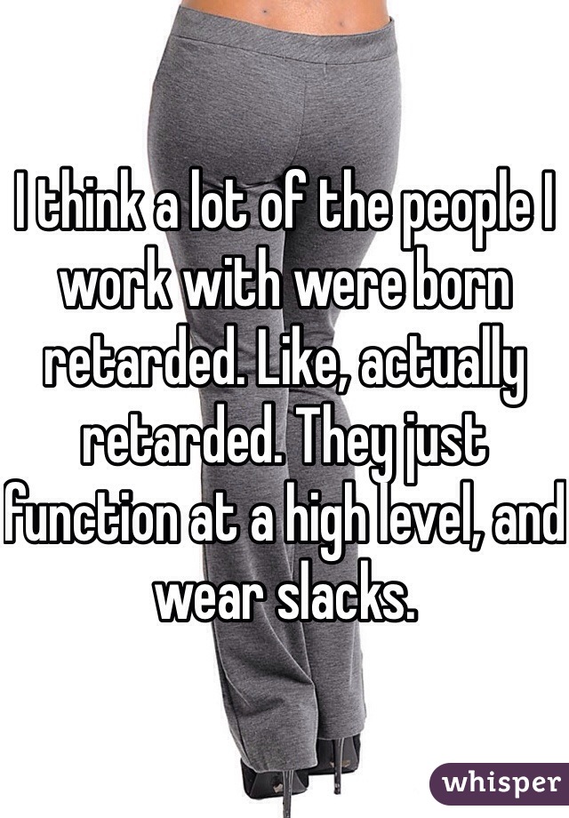 I think a lot of the people I work with were born retarded. Like, actually retarded. They just function at a high level, and wear slacks. 