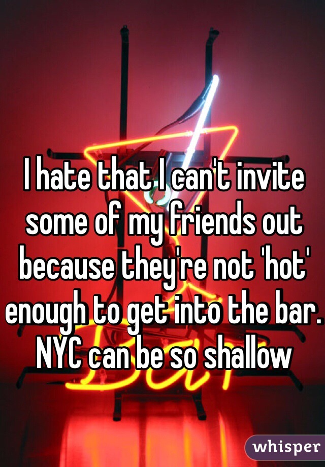 I hate that I can't invite some of my friends out because they're not 'hot' enough to get into the bar. NYC can be so shallow
