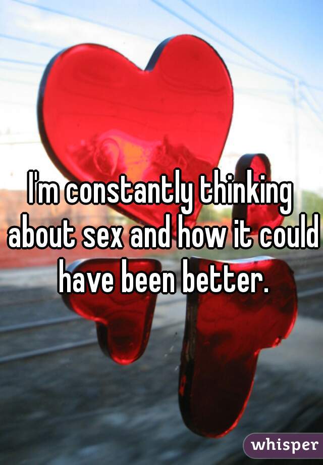 I'm constantly thinking about sex and how it could have been better.