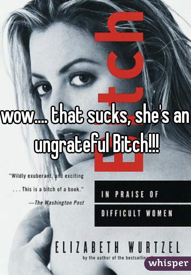 wow.... that sucks, she's an ungrateful Bitch!!!