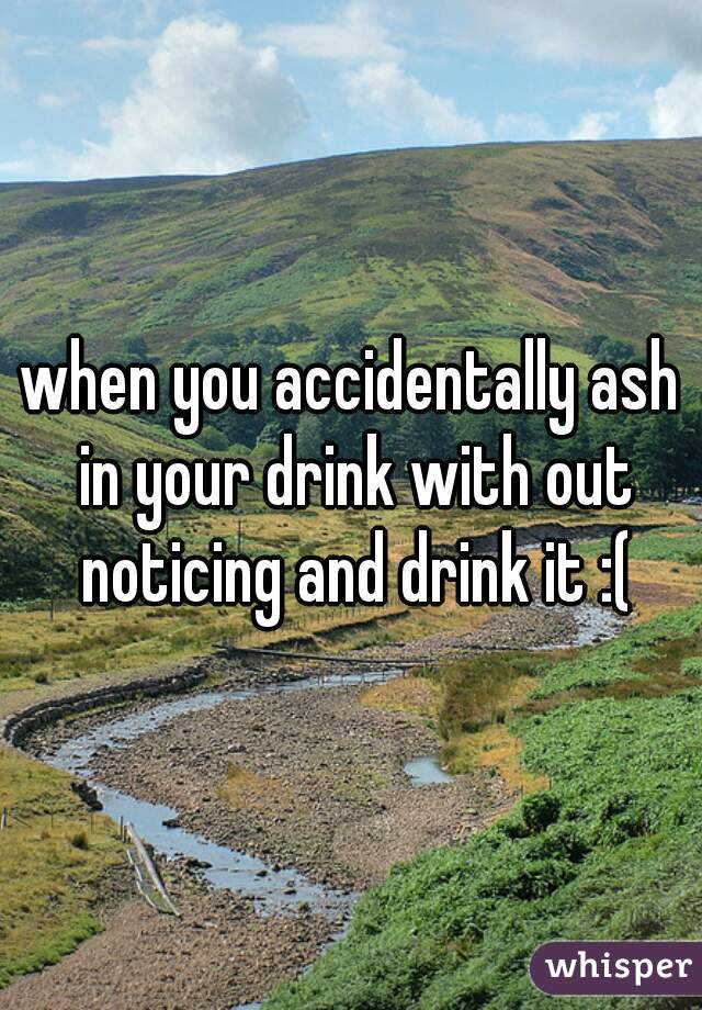 when you accidentally ash in your drink with out noticing and drink it :(