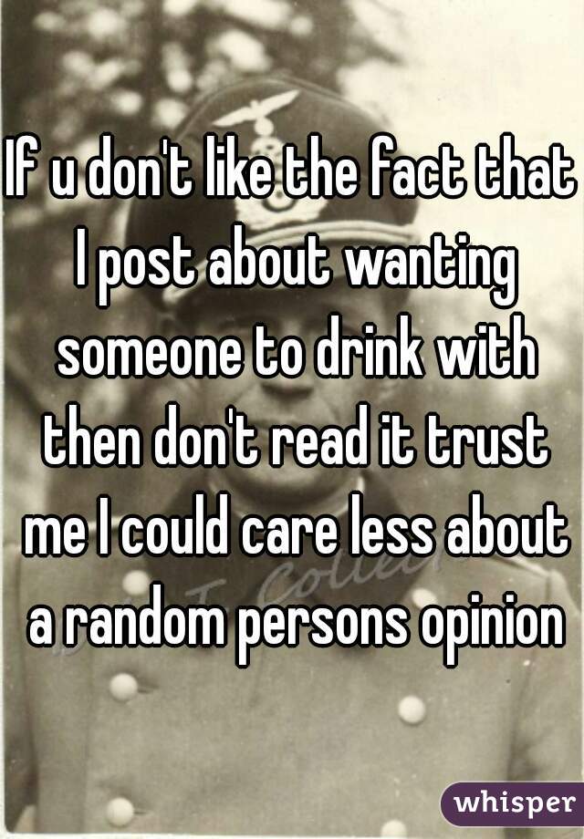 If u don't like the fact that I post about wanting someone to drink with then don't read it trust me I could care less about a random persons opinion