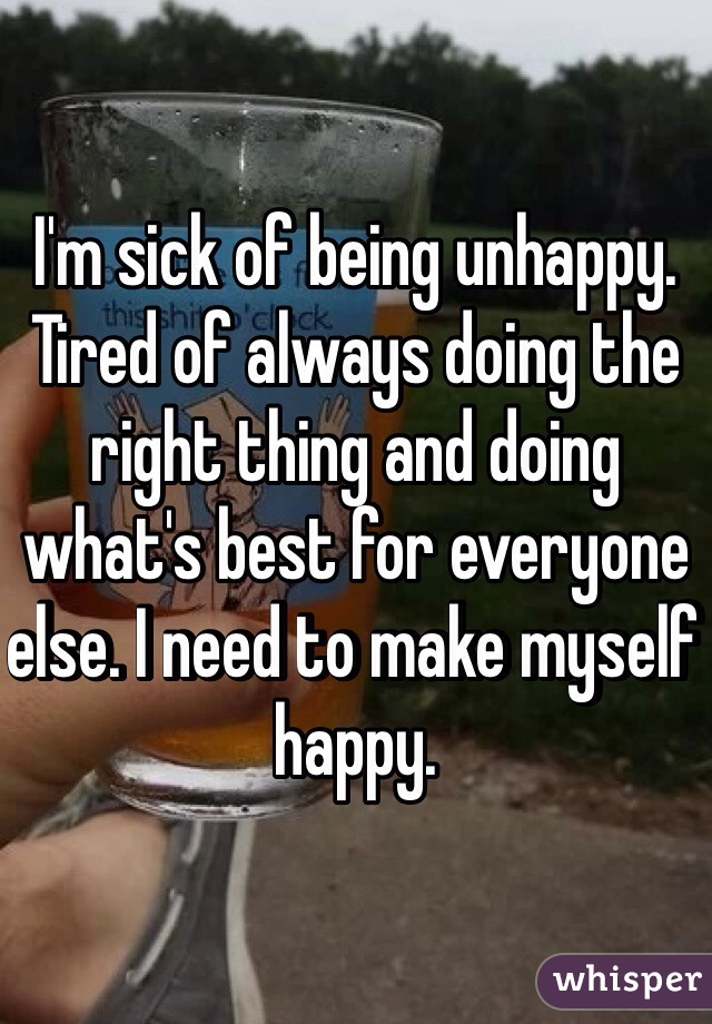 I'm sick of being unhappy. Tired of always doing the right thing and doing what's best for everyone else. I need to make myself happy.