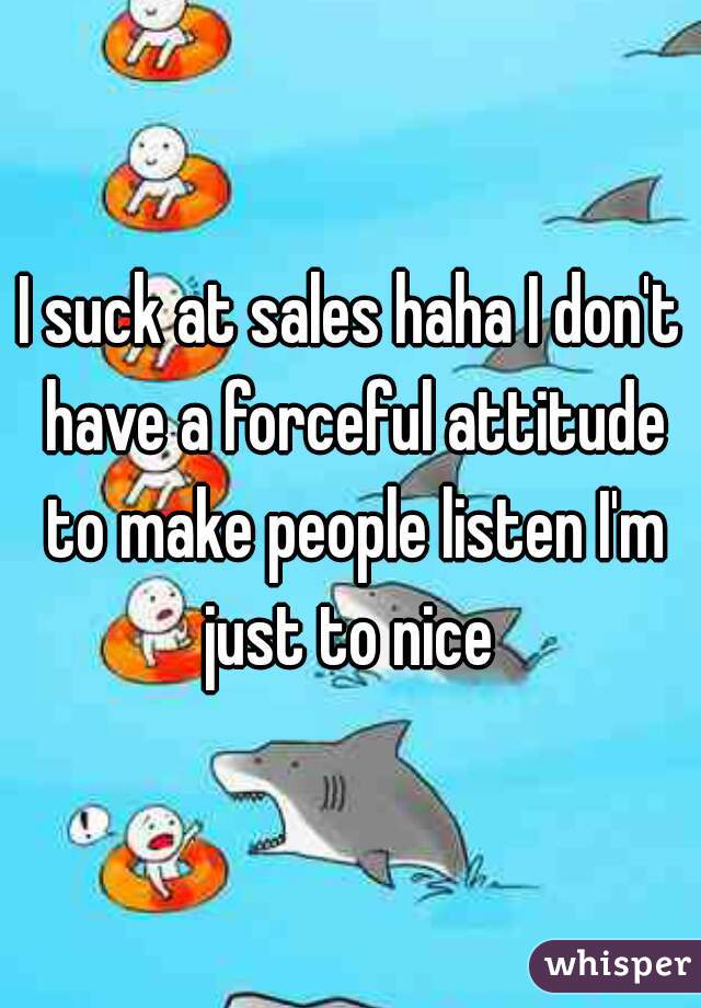 I suck at sales haha I don't have a forceful attitude to make people listen I'm just to nice 