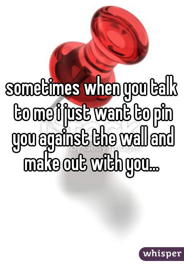sometimes when you talk to me i just want to pin you against the wall and make out with you... 