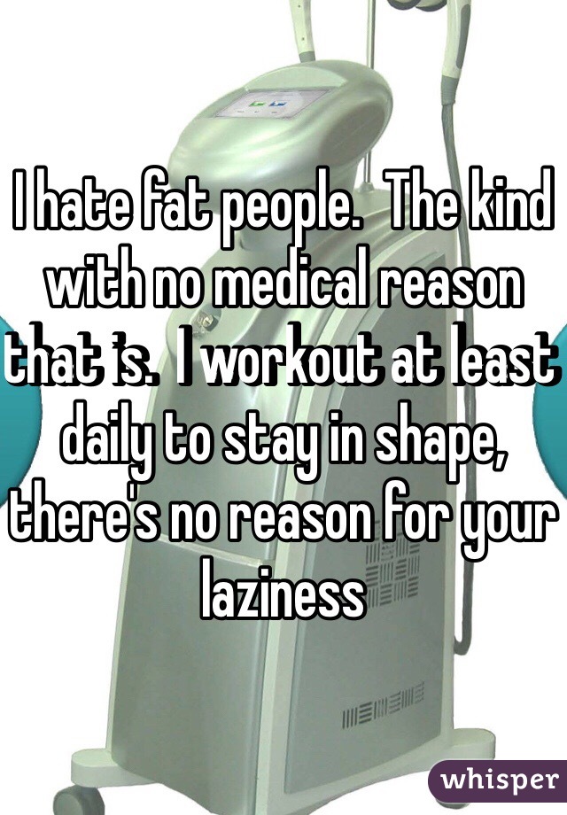 I hate fat people.  The kind with no medical reason that is.  I workout at least daily to stay in shape, there's no reason for your laziness