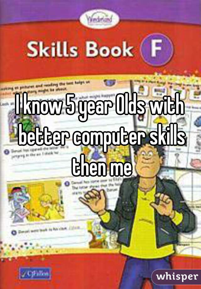 I know 5 year Olds with better computer skills then me
