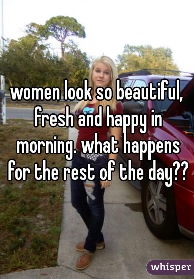 women look so beautiful, fresh and happy in morning. what happens for the rest of the day??