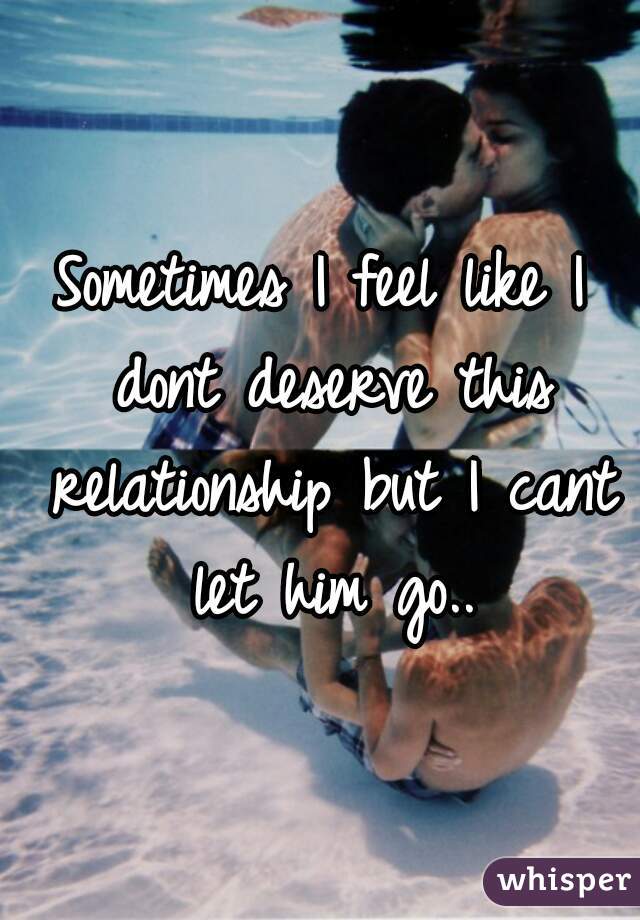 Sometimes I feel like I dont deserve this relationship but I cant let him go..