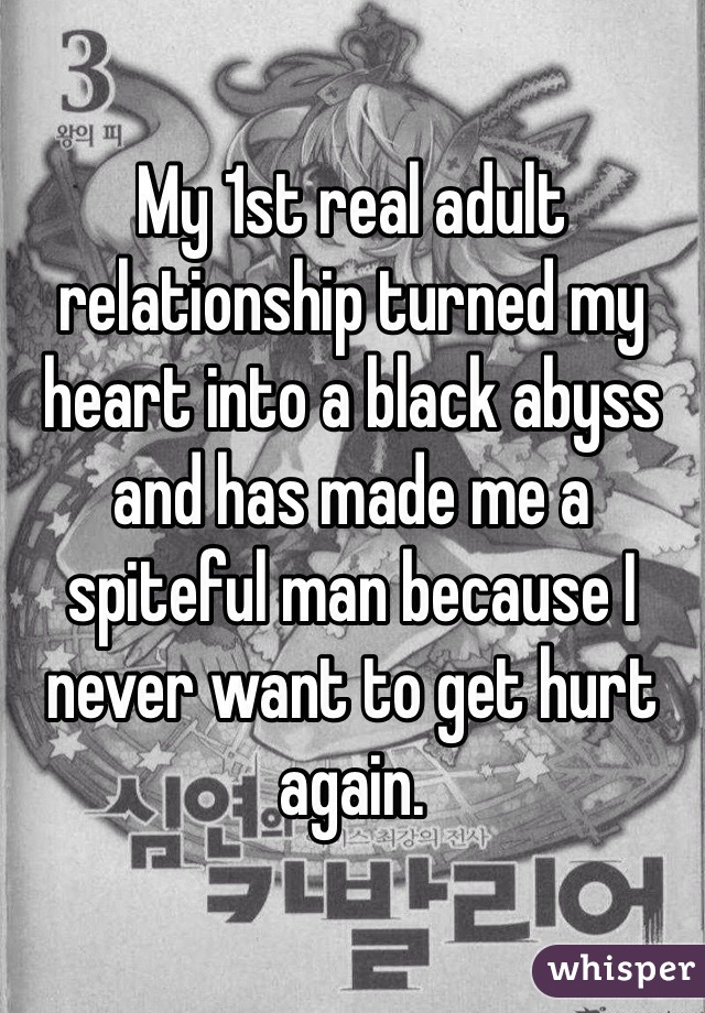 My 1st real adult relationship turned my heart into a black abyss and has made me a spiteful man because I never want to get hurt again.