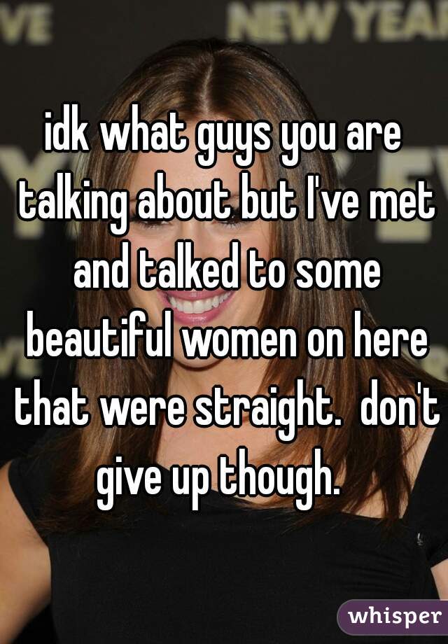 idk what guys you are talking about but I've met and talked to some beautiful women on here that were straight.  don't give up though.  