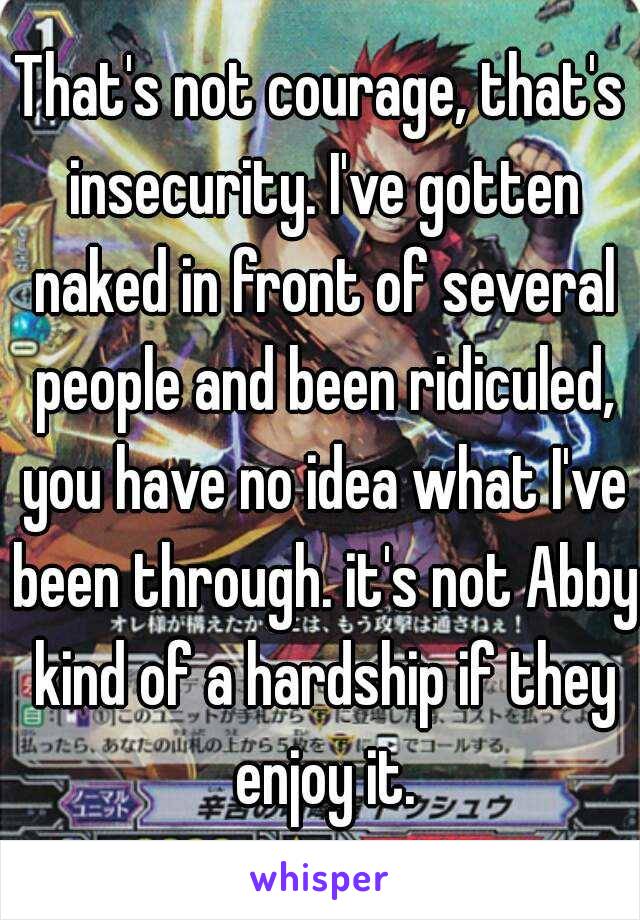 That's not courage, that's insecurity. I've gotten naked in front of several people and been ridiculed, you have no idea what I've been through. it's not Abby kind of a hardship if they enjoy it.