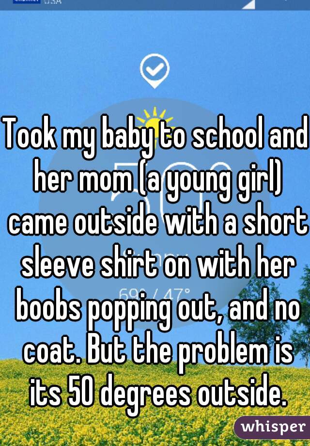 Took my baby to school and her mom (a young girl) came outside with a short sleeve shirt on with her boobs popping out, and no coat. But the problem is its 50 degrees outside.