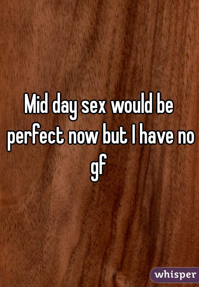 Mid day sex would be perfect now but I have no gf 