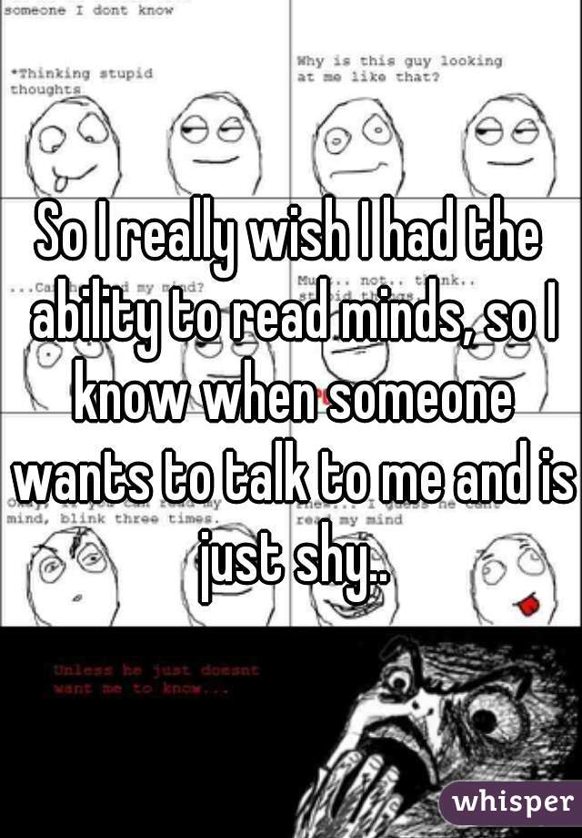 So I really wish I had the ability to read minds, so I know when someone wants to talk to me and is just shy..