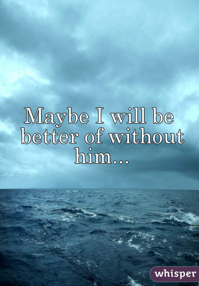 Maybe I will be better of without him...