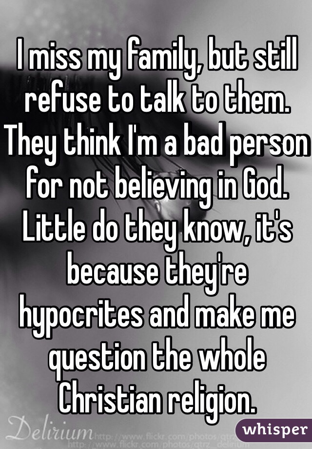 I miss my family, but still refuse to talk to them.  They think I'm a bad person for not believing in God. Little do they know, it's because they're hypocrites and make me question the whole Christian religion. 