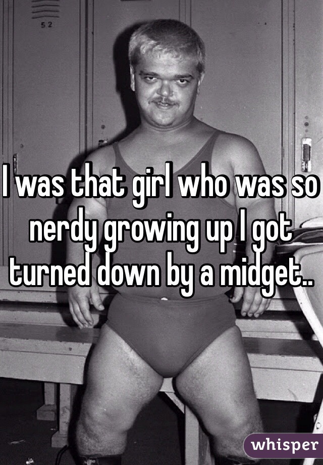 I was that girl who was so nerdy growing up I got turned down by a midget.. 