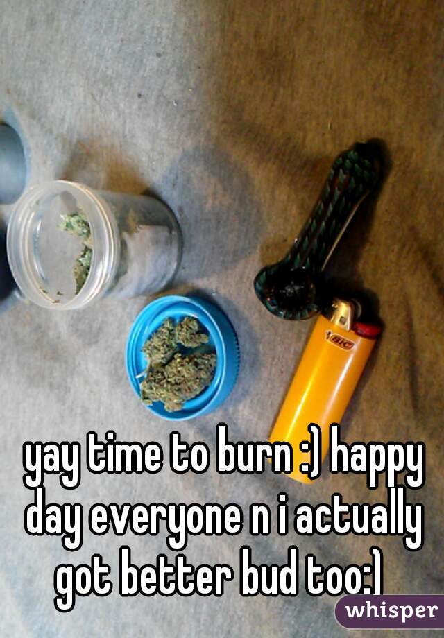  yay time to burn :) happy day everyone n i actually got better bud too:) 