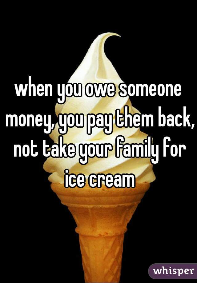 when you owe someone money, you pay them back, not take your family for ice cream