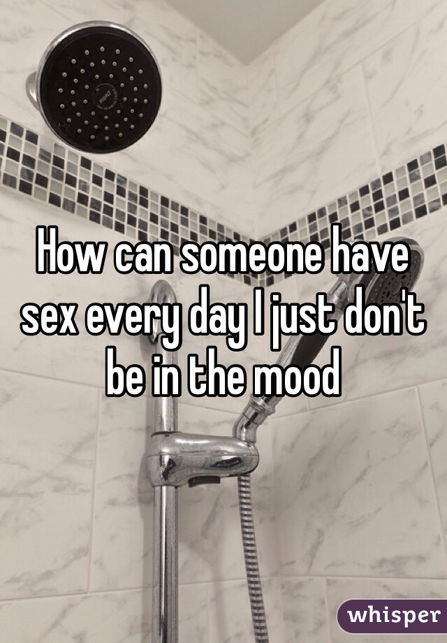How can someone have sex every day I just don't be in the mood 