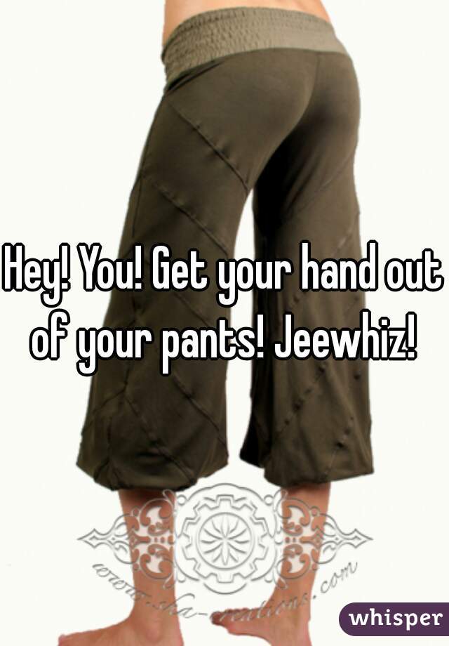 Hey! You! Get your hand out of your pants! Jeewhiz! 
