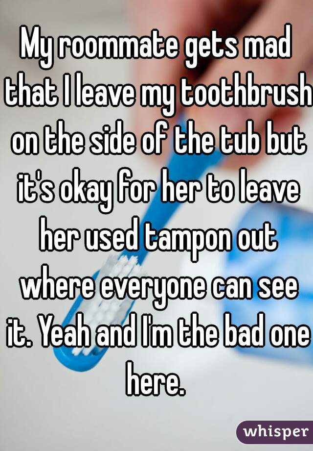 My roommate gets mad that I leave my toothbrush on the side of the tub but it's okay for her to leave her used tampon out where everyone can see it. Yeah and I'm the bad one here. 