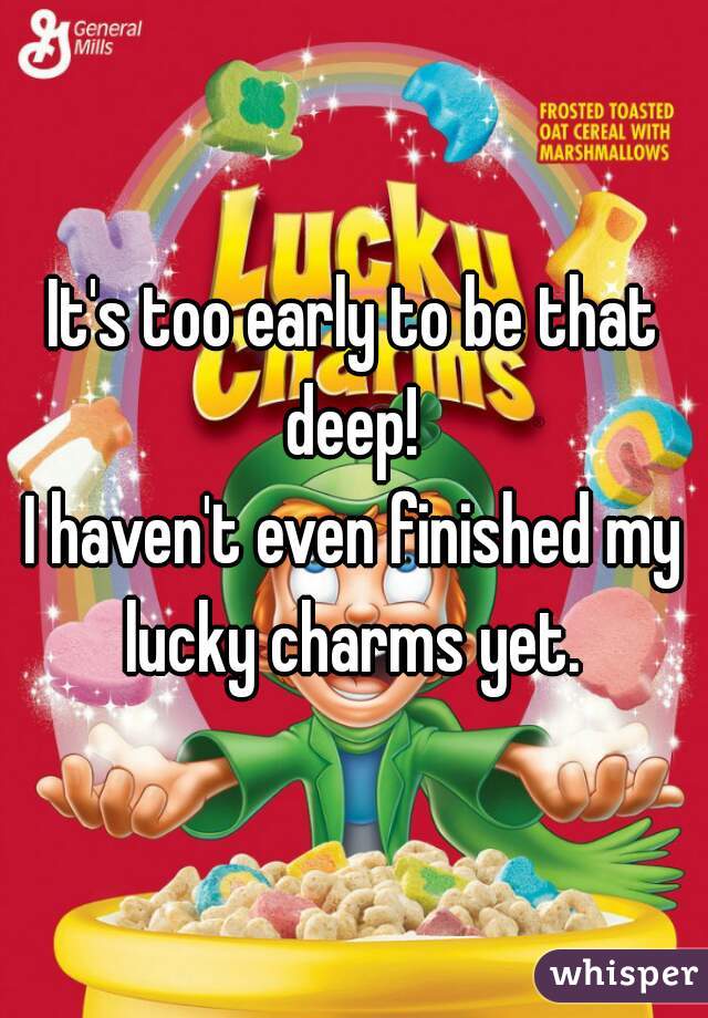 It's too early to be that deep! 
I haven't even finished my lucky charms yet. 