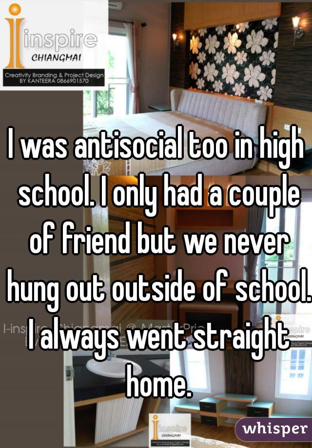 I was antisocial too in high school. I only had a couple of friend but we never hung out outside of school. I always went straight home.