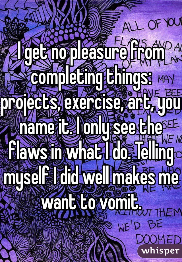 I get no pleasure from completing things: projects, exercise, art, you name it. I only see the flaws in what I do. Telling myself I did well makes me want to vomit.