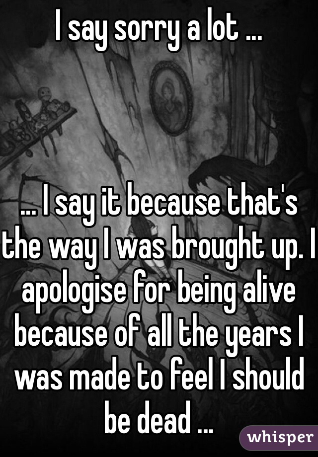I say sorry a lot ...



... I say it because that's the way I was brought up. I apologise for being alive because of all the years I was made to feel I should be dead ... 