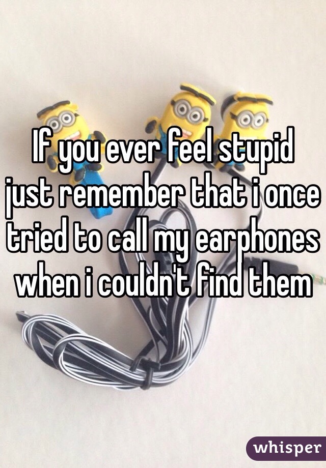 If you ever feel stupid 
just remember that i once tried to call my earphones when i couldn't find them