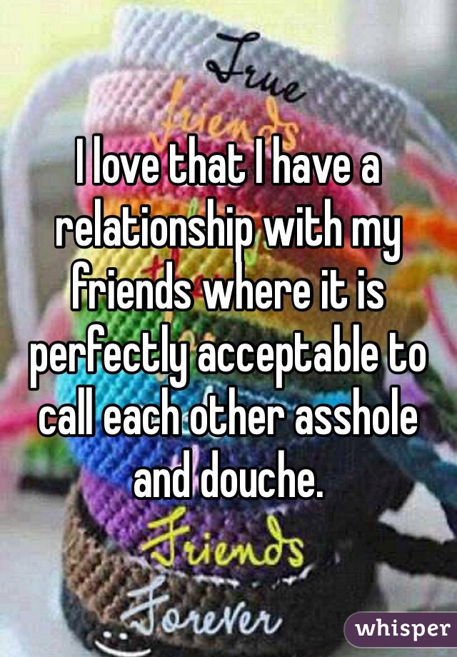 I love that I have a relationship with my friends where it is perfectly acceptable to call each other asshole and douche.