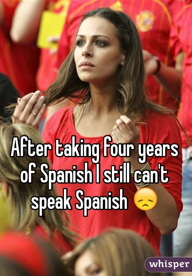 After taking four years of Spanish I still can't speak Spanish 😞
