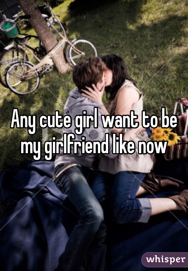 Any cute girl want to be my girlfriend like now