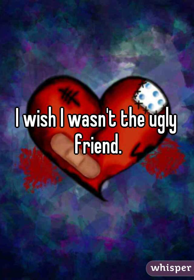 I wish I wasn't the ugly friend.