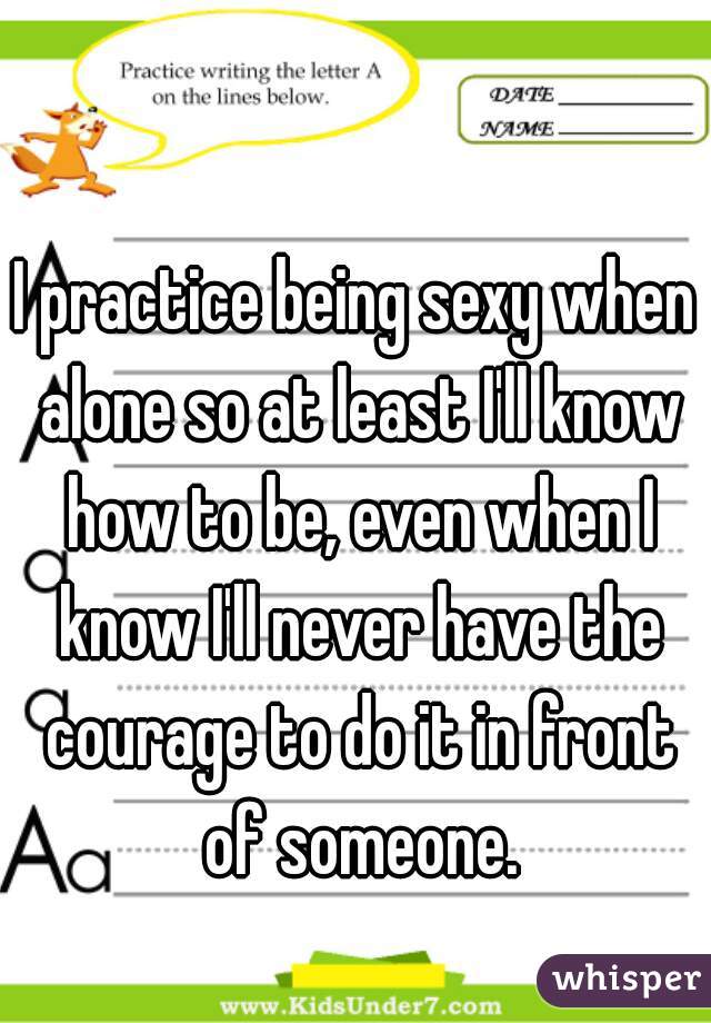 I practice being sexy when alone so at least I'll know how to be, even when I know I'll never have the courage to do it in front of someone.