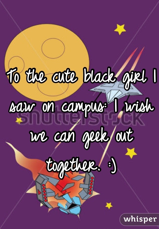To the cute black girl I saw on campus: I wish we can geek out together. :)