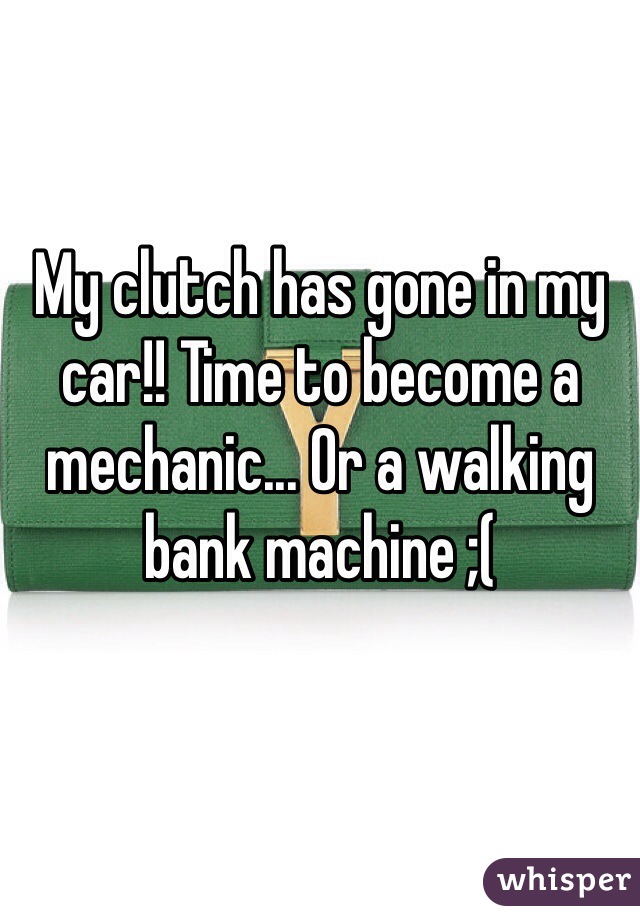 My clutch has gone in my car!! Time to become a mechanic... Or a walking bank machine ;( 