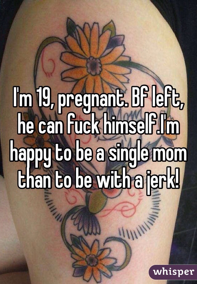 I'm 19, pregnant. Bf left, he can fuck himself.I'm happy to be a single mom than to be with a jerk!