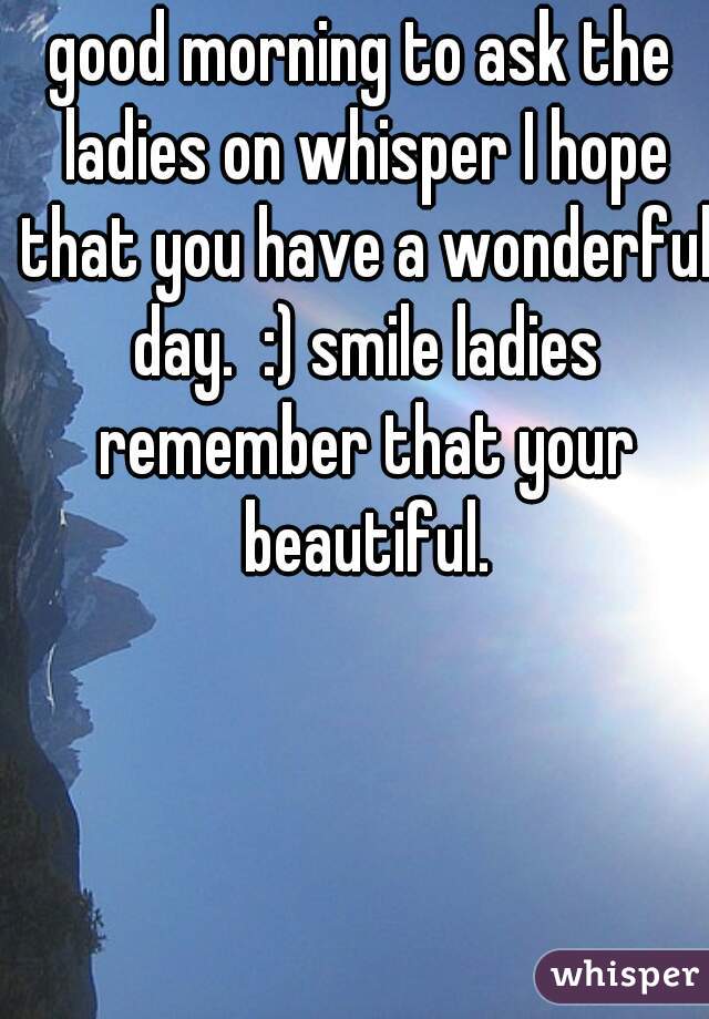 good morning to ask the ladies on whisper I hope that you have a wonderful day.  :) smile ladies remember that your beautiful.