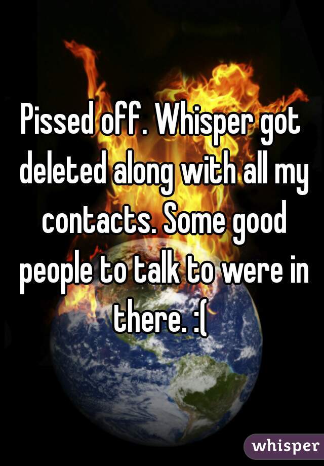Pissed off. Whisper got deleted along with all my contacts. Some good people to talk to were in there. :( 
