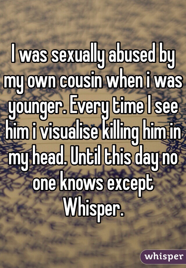 I was sexually abused by my own cousin when i was younger. Every time I see him i visualise killing him in my head. Until this day no one knows except Whisper.  