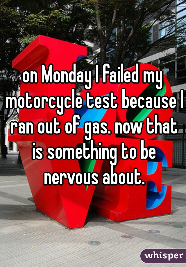 on Monday I failed my motorcycle test because I ran out of gas. now that is something to be nervous about.