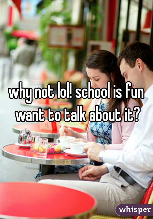 why not lol! school is fun want to talk about it?