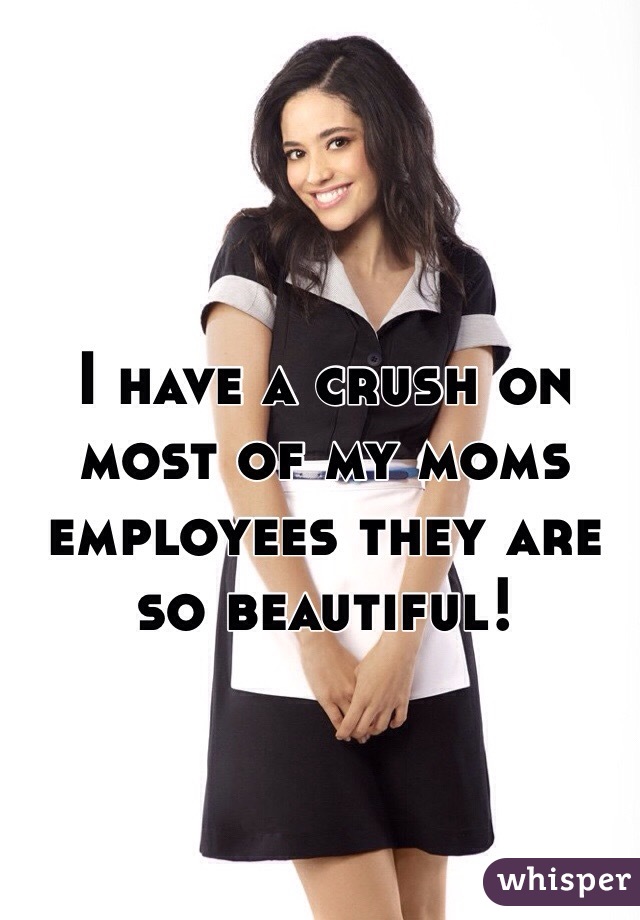 I have a crush on most of my moms employees they are so beautiful! 